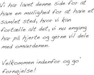 Vi har lavet denne side for at have en mulighed for at have et samlet sted, hvor vi kan fortælle alt det, vi nu engang har på hjerte og gerne vil dele med omverdenen.   

Velkommen indenfor og go’ fornøjelse!